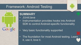 Framework: Android Testing
SUMMARY
• JUnit/Java
• Instrumentation provides hooks into Android
SDK to control Android-specific functionality
• Very basic functionality supported
• The foundation for most Android testing. Learn
it, use it, love it.

 
