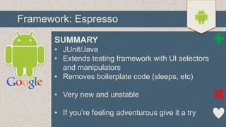 Framework: Espresso
SUMMARY
• JUnit/Java
• Extends testing framework with UI selectors
and manipulators
• Removes boilerplate code (sleeps, etc)
• Very new and unstable
• If you’re feeling adventurous give it a try

 