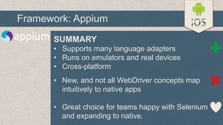 Framework: Appium
SUMMARY
• Supports many language adapters
• Runs on emulators and real devices
• Cross-platform
• New, and not all WebDriver concepts map
intuitively to native apps
• Great choice for teams happy with Selenium
and expanding to native.

 