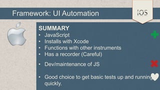 Framework: UI Automation
SUMMARY
•
•
•
•

JavaScript
Installs with Xcode
Functions with other instruments
Has a recorder (Careful)

• Dev/maintenance of JS

• Good choice to get basic tests up and running
quickly.

 