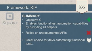 Framework: KIF
SUMMARY
• Objective C
• Enables functional test automation capabilities
by providing UI helpers
• Relies on undocumented APIs
• Great choice for devs automating functional
tests.

 