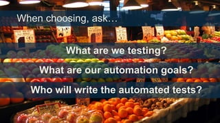 When choosing, ask…

What are we testing?
What are our automation goals?

Who will write the automated tests?

 