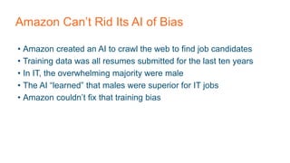 Amazon Can’t Rid Its AI of Bias
• Amazon created an AI to crawl the web to find job candidates
• Training data was all resumes submitted for the last ten years
• In IT, the overwhelming majority were male
• The AI “learned” that males were superior for IT jobs
• Amazon couldn’t fix that training bias
 