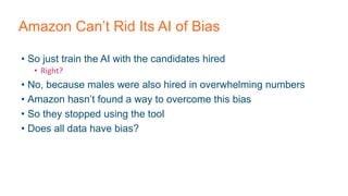Amazon Can’t Rid Its AI of Bias
• So just train the AI with the candidates hired
• Right?
• No, because males were also hired in overwhelming numbers
• Amazon hasn’t found a way to overcome this bias
• So they stopped using the tool
• Does all data have bias?
 