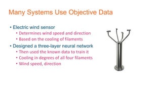 Many Systems Use Objective Data
• Electric wind sensor
• Determines wind speed and direction
• Based on the cooling of filaments
• Designed a three-layer neural network
• Then used the known data to train it
• Cooling in degrees of all four filaments
• Wind speed, direction
 