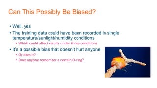 Can This Possibly Be Biased?
• Well, yes
• The training data could have been recorded in single
temperature/sunlight/humidity conditions
• Which could affect results under those conditions
• It’s a possible bias that doesn’t hurt anyone
• Or does it?
• Does anyone remember a certain O-ring?
 