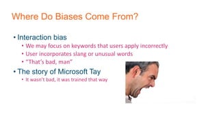 Where Do Biases Come From?
• Interaction bias
• We may focus on keywords that users apply incorrectly
• User incorporates slang or unusual words
• “That’s bad, man”
• The story of Microsoft Tay
• It wasn’t bad, it was trained that way
 