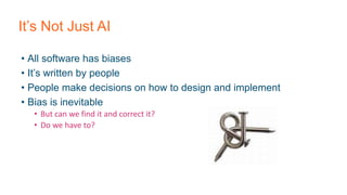 It’s Not Just AI
• All software has biases
• It’s written by people
• People make decisions on how to design and implement
• Bias is inevitable
• But can we find it and correct it?
• Do we have to?
 