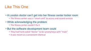 Like This One
• A London doctor can’t get into her fitness center locker room
• The fitness center uses a “smart card” to access and record services
• While acknowledging the problem
• The fitness center couldn’t fix it
• But the software development team could
• They had hard-coded “doctor” to be synonymous with “male”
• It was meant as a convenient shortcut
 