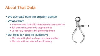 About That Data
• We use data from the problem domain
• What’s that?
• In some cases, scientific measurements are accurate
• But we can choose the wrong measures
• Or not fully represent the problem domain
• But data can also be subjective
• We train with photos of one race over another
• We train with our own values of beauty
 