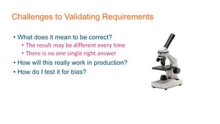 Challenges to Validating Requirements
• What does it mean to be correct?
• The result may be different every time
• There is no one single right answer
• How will this really work in production?
• How do I test it for bias?
 