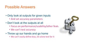 Possible Answers
• Only look at outputs for given inputs
• And set accuracy parameters
• Don’t look at the outputs at all
• Focus on performance/usability/other features
• We can’t test accuracy
• Throw up our hands and go home
• We can’t easily define bias, let alone test for it
 