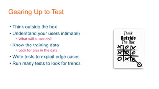 Gearing Up to Test
• Think outside the box
• Understand your users intimately
• What will a user do?
• Know the training data
• Look for bias in the data
• Write tests to exploit edge cases
• Run many tests to look for trends
 