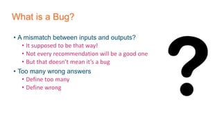 What is a Bug?
• A mismatch between inputs and outputs?
• It supposed to be that way!
• Not every recommendation will be a good one
• But that doesn’t mean it’s a bug
• Too many wrong answers
• Define too many
• Define wrong
 