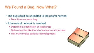 We Found a Bug, Now What?
• The bug could be unrelated to the neural network
• Treat it as a normal bug
• If the neural network is involved
• Determine a definition of inaccurate
• Determine the likelihood of an inaccurate answer
• This may involve serious redevelopment
 