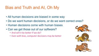 Bias and Truth and AI, Oh My
• All human decisions are biased in some way
• Do we want human decisions, or do we want correct ones?
• Human decisions come with human biases
• Can we get those out of our software?
• And will it be better if we do?
• Even with bias, computer decisions may be better
 