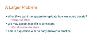 A Larger Problem
• What if we want the system to replicate how we would decide?
• Irrespective of bias
• We may accept bias if it is consistent
• After all, humans are biased
• This is a question with no easy answer in practice
 