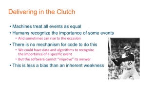 Delivering in the Clutch
• Machines treat all events as equal
• Humans recognize the importance of some events
• And sometimes can rise to the occasion
• There is no mechanism for code to do this
• We could have data and algorithms to recognize
the importance of a specific event
• But the software cannot “improve” its answer
• This is less a bias than an inherent weakness
 