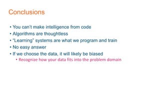 Conclusions
• You can’t make intelligence from code
• Algorithms are thoughtless
• “Learning” systems are what we program and train
• No easy answer
• If we choose the data, it will likely be biased
• Recognize how your data fits into the problem domain
 
