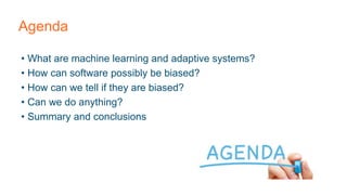 Agenda
• What are machine learning and adaptive systems?
• How can software possibly be biased?
• How can we tell if they are biased?
• Can we do anything?
• Summary and conclusions
 