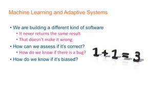 Machine Learning and Adaptive Systems
• We are building a different kind of software
• It never returns the same result
• That doesn’t make it wrong
• How can we assess if it’s correct?
• How do we know if there is a bug?
• How do we know if it’s biased?
 
