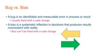 Bug vs. Bias
• A bug is an identifiable and measurable error in process or result
• Usually fixed with a code change
• A bias is a systematic inflection in decisions that produces results
inconsistent with reality
• Bias can’t be fixed with a code change
 