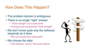 How Does This Happen?
• The problem domain is ambiguous
• There is no single “right” answer
• “Close enough” can usually work
• As long as we can quantify “close enough”
• We don’t know quite why the software
responds as it does
• We can’t easily trace code paths
• We choose the data
• The software “learns” from past actions
 