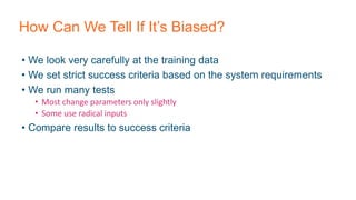 How Can We Tell If It’s Biased?
• We look very carefully at the training data
• We set strict success criteria based on the system requirements
• We run many tests
• Most change parameters only slightly
• Some use radical inputs
• Compare results to success criteria
 