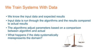 We Train Systems With Data
• We know the input data and expected results
• Input data is run through the algorithms and the results compared
to actual results
• The algorithms adjust parameters based on a comparison
between algorithm and actual
• What happens if the data systematically
misrepresents the domain?
 
