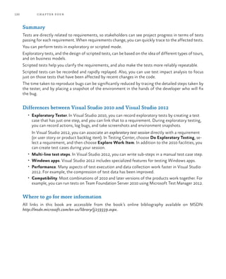 120           ch a pter four



      Summary
      Tests are directly related to requirements, so stakeholders can see project progress in terms of tests
      passing for each requirement. When requirements change, you can quickly trace to the affected tests.
      You can perform tests in exploratory or scripted mode.
      Exploratory tests, and the design of scripted tests, can be based on the idea of different types of tours,
      and on business models.
      Scripted tests help you clarify the requirements, and also make the tests more reliably repeatable.
      Scripted tests can be recorded and rapidly replayed. Also, you can use test impact analysis to focus
      just on those tests that have been affected by recent changes in the code.
      The time taken to reproduce bugs can be significantly reduced by tracing the detailed steps taken by
      the tester, and by placing a snapshot of the environment in the hands of the developer who will fix
      the bug.


      Differences between Visual Studio 2010 and Visual Studio 2012
         •	 Exploratory Tester. In Visual Studio 2010, you can record exploratory tests by creating a test
           case that has just one step, and you can link that to a requirement. During exploratory testing,
           you can record actions, log bugs, and take screenshots and environment snapshots.
           In Visual Studio 2012, you can associate an exploratory test session directly with a requirement
           (or user story or product backlog item). In Testing Center, choose Do Exploratory Testing, se-
           lect a requirement, and then choose Explore Work Item. In addition to the 2010 facilities, you
           can create test cases during your session.
         •	 Multi-line test steps. In Visual Studio 2012, you can write sub-steps in a manual test case step.
         •	 Windows apps. Visual Studio 2012 includes specialized features for testing Windows apps.
         •	 Performance. Many aspects of test execution and data collection work faster in Visual Studio
           2012. For example, the compression of test data has been improved.
         •	 Compatibility. Most combinations of 2010 and later versions of the products work together. For
           example, you can run tests on Team Foundation Server 2010 using Microsoft Test Manager 2012.


      Where to go for more information
      All links in this book are accessible from the book’s online bibliography available on MSDN:
      http://msdn.microsoft.com/en-us/library/jj159339.aspx.
 