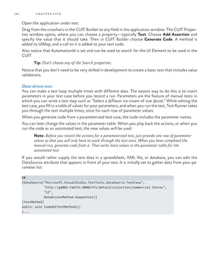 130           ch a pter fi v e

      Open the application under test.
      Drag from the crosshairs in the CUIT Builder to any field in the application window. The CUIT Proper-
      ties window opens, where you can choose a property—typically Text. Choose Add Assertion and
      specify the value that it should take. Then in CUIT Builder choose Generate Code. A method is
      added to UIMap, and a call to it is added to your test code.
      Also notice that AutomationId is set and can be used to search for the UI Element to be used in the
      CUIT.
             Tip: Don’t choose any of the Search properties.
      Notice that you don’t need to be very skilled in development to create a basic test that includes value
      validations.

      Data-driven tests
      You can make a test loop multiple times with different data. The easiest way to do this is to insert
      parameters in your test case before you record a run. Parameters are the feature of manual tests in
      which you can write a test step such as “Select a @flavor ice cream of size @size.” While editing the
      test case, you fill in a table of values for your parameters, and when you run the test, Test Runner takes
      you through the test multiple times, once for each row of parameter values.
      When you generate code from a parameterized test case, the code includes the parameter names.
      You can later change the values in the parameter table. When you play back the actions, or when you
      run the code as an automated test, the new values will be used.
             Note: Before you record the actions for a parameterized test, just provide one row of parameter
             values so that you will only have to work through the test once. When you have completed the
             manual run, generate code from it. Then write more values in the parameter table for the
             automated test.
      If you would rather supply the test data in a spreadsheet, XML file, or database, you can edit the
      DataSource attribute that appears in front of your test. It is initially set to gather data from your pa-
      rameter list:

      C#
      [DataSource("Microsoft.VisualStudio.TestTools.DataSource.TestCase",
                   "http://g4002-fabtfs:8080/tfs/defaultcollection;Commercial Stores",
                   "12",
                   DataAccessMethod.Sequential)]
      [TestMethod]
      public void CodedUITestMethod1()
      {...
 
