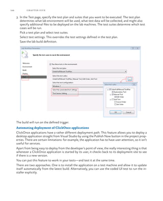 144           ch a pter fi v e

      3.	 In the Test page, specify the test plan and suites that you want to be executed. The test plan
          determines what lab environment will be used, what test data will be collected, and might also
          specify additional files to be deployed on the lab machines. The test suites determine which test
          cases will be run.
      	 Pick a test plan and select test suites.
      	 Select test settings. This overrides the test settings defined in the test plan.
      	 Save the lab build definition.




      The build will run on the defined trigger.
      Automating deployment of ClickOnce applications
      ClickOnce applications have a rather different deployment path. This feature allows you to deploy a
      desktop application straight from Visual Studio by using the Publish Now button in the project prop-
      erties. There are certain limitations: for example, the application has to have user attention, so it isn’t
      useful for services.
      Apart from being easy to deploy from the developer’s point of view, the really interesting thing is that
      whenever a ClickOnce application is started by its user, it checks back to its deployment site to see
      if there is a new version.
      You can put this feature to work in your tests—and test it at the same time.
      There are two approaches. One is to install the application on a test machine and allow it to update
      itself automatically from the latest build. Alternatively, you can use the coded UI test to run the in-
      staller explicitly.
 