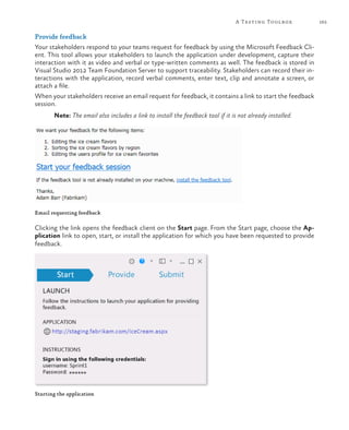 A Testing Toolbox         165

Provide feedback
Your stakeholders respond to your teams request for feedback by using the Microsoft Feedback Cli-
ent. This tool allows your stakeholders to launch the application under development, capture their
interaction with it as video and verbal or type-written comments as well. The feedback is stored in
Visual Studio 2012 Team Foundation Server to support traceability. Stakeholders can record their in-
teractions with the application, record verbal comments, enter text, clip and annotate a screen, or
attach a file.
When your stakeholders receive an email request for feedback, it contains a link to start the feedback
session.
       Note: The email also includes a link to install the feedback tool if it is not already installed.




Email requesting feedback

Clicking the link opens the feedback client on the Start page. From the Start page, choose the Ap-
plication link to open, start, or install the application for which you have been requested to provide
feedback.




Starting the application
 