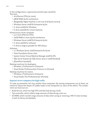 200           a ppendi x



      In this configuration, a typical procurement spec would be:
      Test host:
          •	 16 effective CPUs (or more)
          •	 48GB RAM, 64-bit architecture
          •	 Designed for Hyper-V (which is not true of all 64-bit servers)
          •	 Windows Server 2008 R2 Enterprise 64 bit
          •	 C: drive 100GB for Windows
          •	 E: drive 2000GB for virtual machines
      Infrastructure server computer:
          •	 4 or more effective CPUs
          •	 10GB RAM or more, 64-bit architecture
          •	 Windows Server 2008 R2 Enterprise 64 bit
          •	 C: drive 200GB for software
          •	 E: drive as large as possible for VM Library
      Software:
          •	 2 x Windows Server 2008 Enterprise R2 64 bit
          •	 Team Foundation Server 2010
          •	 System Center Virtual Machine Manager 2008 R2 SP1
          •	 SQL Server Express (or SQL Server 2012 or 2008 Standard)
          •	 (SharePoint Standard)
      Desktop machines for developers:
          •	 Windows 7 Professional or Enterprise
          •	 Visual Studio Professional (or Premium or Ultimate)
      Desktop machines for testers:
          •	 Windows 7 Professional or Enterprise
          •	 Visual Studio Test Professional (or Ultimate)

      Separate server computers for high traffic
      To scale up somewhat, let’s buy another three computers. By moving components out to them, we
      intend to reduce the impact of sudden loads in one component on users of the others. The compo-
      nents we move out are:
      •	 Build Service, which has high CPU and disk load during a build.
      •	 Test controller, which collects large amounts of data during a test run.
      •	 SCVMM, which transfers large amounts of data when saving or restoring a VM. It’s best to keep
        it with its library and database.
 