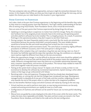 8           ch a pter one



    The two companies take very different approaches, and yours might be somewhere between the ex-
    tremes. In the chapters that follow, we show you how to get set up to do things the new way, and we
    explain the choices you can make based on the situation in your organization.

    From Contoso to Fabrikam
    Let’s take a look at the pain that Contoso experiences in the beginning and the benefits they realize
    as they move to a testing process more like Fabrikam’s. You’ll get a better understanding of the ben-
    efits to testing using Visual Studio, Team Foundation Server, and a virtual lab environment.
    Here are some of the pain points that Contoso experienced by doing things the old way:
    •	 Updating an existing product is expensive no matter how small the change. Partly, this is because
       test hardware has to be assigned, private networks have to be wired up, and operating system
       and other platform software has to be installed. This is a lengthy process. As a result, if customers
       find bugs in the operational product, they don’t expect to see them fixed soon.
    •	 During a project, the team frequently needs to test a new build. But the results are sometimes
       inconsistent because the previous build didn’t uninstall properly. The most reliable solution
       would be to format the disk and install everything from scratch; but this is too costly.
    •	 Manual tests sometimes yield inconsistent results. The same feature is tested by slightly different
       procedures on different occasions, even if the same person is doing the test.
    •	 Developers often complain they can’t reproduce a bug that was seen during a test run. Even if
       the tester has faithfully reported the steps that reproduce the bug, the conditions on a develop-
       ment machine might be different from those on the test environment.
    •	 When the requirements change, it can be difficult to discover which tests should be updated; and
       it can be difficult to find out how well the latest build of the product meets the stakeholders’
       needs. Different unintegrated tools mean that there are no traceable relationships between bugs,
       tests, customer requirements, and versions of the product. The manual steps needed to make the
       tools work together make the process unreliable.
    •	 Testing at the system level is always manual. To repeat a set of tests is costly, so that it is not
       economical to develop the software by incremental improvements. System testing is often abbre-
       viated, so that bugs can go undiscovered until release.
    •	 Revisiting code is risky and expensive. Changing code that has already been developed means
       rerunning tests, or running the risk that the changes have introduced new bugs. Development
       managers prefer to develop all of one part of the code, and then another, integrating the parts
       only towards the end of the project when it is often too late to fix integration problems.
    Here are the benefits Fabrikam enjoys and which Contoso will realize by moving to the new way:
    •	 Virtual machines are used to perform most tests, so new testing environments can be easily
      created and existing environments can rapidly be reset to a fresh state.
    •	 Configurations of machines and software can be saved for future use: no more painful rebuilding
      process.
    •	 Manual tests are guided by scripts displayed at the side of the screen while the tester works. This
      makes the tests more repeatable and reliable. Test plans and test scripts are stored in the Team
      Foundation Server database, and linked to the code and to the test configuration.
 