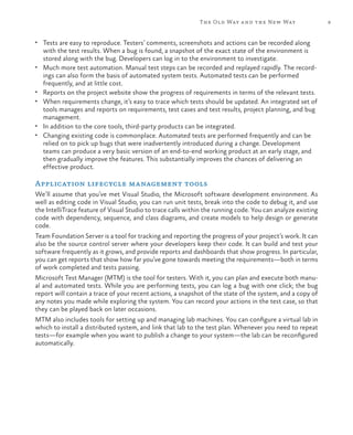 The Old Way a nd the New Way                    9


•	 Tests are easy to reproduce. Testers’ comments, screenshots and actions can be recorded along
     with the test results. When a bug is found, a snapshot of the exact state of the environment is
     stored along with the bug. Developers can log in to the environment to investigate.
•	   Much more test automation. Manual test steps can be recorded and replayed rapidly. The record-
     ings can also form the basis of automated system tests. Automated tests can be performed
     frequently, and at little cost.
•	   Reports on the project website show the progress of requirements in terms of the relevant tests.
•	   When requirements change, it’s easy to trace which tests should be updated. An integrated set of
     tools manages and reports on requirements, test cases and test results, project planning, and bug
     management.
•	   In addition to the core tools, third-party products can be integrated.
•	   Changing existing code is commonplace. Automated tests are performed frequently and can be
     relied on to pick up bugs that were inadvertently introduced during a change. Development
     teams can produce a very basic version of an end-to-end working product at an early stage, and
     then gradually improve the features. This substantially improves the chances of delivering an
     effective product.

Application lifecycle management tools
We’ll assume that you’ve met Visual Studio, the Microsoft software development environment. As
well as editing code in Visual Studio, you can run unit tests, break into the code to debug it, and use
the IntelliTrace feature of Visual Studio to trace calls within the running code. You can analyze existing
code with dependency, sequence, and class diagrams, and create models to help design or generate
code.
Team Foundation Server is a tool for tracking and reporting the progress of your project’s work. It can
also be the source control server where your developers keep their code. It can build and test your
software frequently as it grows, and provide reports and dashboards that show progress. In particular,
you can get reports that show how far you’ve gone towards meeting the requirements—both in terms
of work completed and tests passing.
Microsoft Test Manager (MTM) is the tool for testers. With it, you can plan and execute both manu-
al and automated tests. While you are performing tests, you can log a bug with one click; the bug
report will contain a trace of your recent actions, a snapshot of the state of the system, and a copy of
any notes you made while exploring the system. You can record your actions in the test case, so that
they can be played back on later occasions.
MTM also includes tools for setting up and managing lab machines. You can configure a virtual lab in
which to install a distributed system, and link that lab to the test plan. Whenever you need to repeat
tests—for example when you want to publish a change to your system—the lab can be reconfigured
automatically.
 