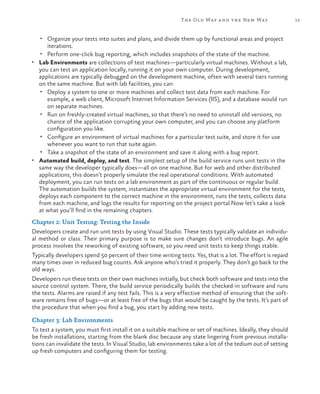 The Old Way a nd the New Way                    13


   •	 Organize your tests into suites and plans, and divide them up by functional areas and project
      iterations.
   •	 Perform one-click bug reporting, which includes snapshots of the state of the machine.
•	 Lab Environments are collections of test machines—particularly virtual machines. Without a lab,
   you can test an application locally, running it on your own computer. During development,
   applications are typically debugged on the development machine, often with several tiers running
   on the same machine. But with lab facilities, you can:
    •	 Deploy a system to one or more machines and collect test data from each machine. For
       example, a web client, Microsoft Internet Information Services (IIS), and a database would run
       on separate machines.
    •	 Run on freshly-created virtual machines, so that there’s no need to uninstall old versions, no
       chance of the application corrupting your own computer, and you can choose any platform
       configuration you like.
    •	 Configure an environment of virtual machines for a particular test suite, and store it for use
       whenever you want to run that suite again.
    •	 Take a snapshot of the state of an environment and save it along with a bug report.
•	 Automated build, deploy, and test. The simplest setup of the build service runs unit tests in the
   same way the developer typically does—all on one machine. But for web and other distributed
   applications, this doesn’t properly simulate the real operational conditions. With automated
   deployment, you can run tests on a lab environment as part of the continuous or regular build.
   The automation builds the system, instantiates the appropriate virtual environment for the tests,
   deploys each component to the correct machine in the environment, runs the tests, collects data
   from each machine, and logs the results for reporting on the project portal.Now let’s take a look
   at what you’ll find in the remaining chapters.
Chapter 2: Unit Testing: Testing the Inside
Developers create and run unit tests by using Visual Studio. These tests typically validate an individu-
al method or class. Their primary purpose is to make sure changes don’t introduce bugs. An agile
process involves the reworking of existing software, so you need unit tests to keep things stable.
Typically developers spend 50 percent of their time writing tests. Yes, that is a lot. The effort is repaid
many times over in reduced bug counts. Ask anyone who’s tried it properly. They don’t go back to the
old ways.
Developers run these tests on their own machines initially, but check both software and tests into the
source control system. There, the build service periodically builds the checked-in software and runs
the tests. Alarms are raised if any test fails. This is a very effective method of ensuring that the soft-
ware remains free of bugs—or at least free of the bugs that would be caught by the tests. It’s part of
the procedure that when you find a bug, you start by adding new tests.

Chapter 3: Lab Environments
To test a system, you must first install it on a suitable machine or set of machines. Ideally, they should
be fresh installations, starting from the blank disc because any state lingering from previous installa-
tions can invalidate the tests. In Visual Studio, lab environments take a lot of the tedium out of setting
up fresh computers and configuring them for testing.
 