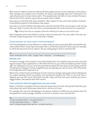 28           ch a pter t wo



     Mort wants to make sure that he understands how people want to use his component, so he writes a
     little example and circulates it for comment. He reasons that although they aren’t interested in his
     code, they do want to know how to call it. The example takes the form of a test method. His idea is
     that the test forms a precise way to discuss exactly what’s needed.
     Julia and Lars come back with some comments. Mort adjusts his test, and writes another to demon-
     strate different aspects of the behavior they expect.
     Julia and Lars can be confident that they know what the method will do, and can get on with writing
     their own code. In a sense, the tests form a contract between the writer and users of a component.
            Tip: Think of unit tests as examples of how the method you’re about to write will be used.
     Mort frequently writes tests before he writes a piece of code, even if his own code is the only user.
     He finds it helps him get clear in his mind what is needed.

     Limitations of test-first development?
     Test-first development is very effective in a wide variety of cases, particularly APIs and workflow ele-
     ments where there’s a clear input and output. But it can feel less practical in other cases; for example,
     to check the exact text of error reports. Are you really going to write an assertion like:

     C#
     Assert.AreEqual("Error 1234: Illegal flavor selected.", errorMessage);

     Baseline tests
     A common strategy in this situation is to use the baseline test. For a baseline test, you write a test that
     logs the output of your application to a file. After the first run, you verify manually to see that it looks
     right. For subsequent runs, you write test code that compares the new output to the old log, and fails
     if anything has changed. It sounds straightforward, but typically you have to write a filter that allows
     for changes like time of day and so on.
     Many times, a failure occurs just because of some innocuous change, and you get used to looking over
     the output, deciding there’s no problem, and resetting the baseline file. Then on the sixth time it
     happens, you miss the crucial thing that’s actually a bug; and from that point onwards, you have a
     buggy baseline. Use baseline tests with caution.

     Tests verify facts about the application, not exact results
     Keep in mind that a test doesn’t have to verify the exact value of a result. Ask yourself what facts you
     know about the result. Write down these facts in the form of a test.
     For example, let’s say we’re developing an encryption method. It’s difficult to say exactly what the
     encrypted form of any message would be, so we can’t in practice write a test like this:

     C#
     string actualEncryption = Encrypt("hello");
     string expectedEncryption = "JWOXV";
     Assert.AreEqual(expectedEncryption, actualEncryption);
 