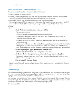 30           ch a pter t wo



     Testing within a development task
     The recommended cycle for a development task is therefore:
     1.	 Check code out of source control.
     2.	 Run the existing tests to make sure they pass. If you change the code and then find there are
         tests failing, you could spend a long time wondering what you did wrong.
     3.	 Delete any existing unit tests for requirements that are no longer valid.
         For example, suppose Mort’s requirement changes so that negative inputs just return a result of
         zero. He deletes the test ThrowsOnNegativeArgument, but keeps the BasicRooterTest.
     4.	 Loop:
         {
                   a.	 Red: Write a new unit test and make sure it fails.
                   	 Write a new unit test:
                   	 - To test the new feature that you’re about to implement.
                   	 - To extend the range of data that you use to test. For example, test a range of 		
                        numbers rather than just one.
                   	 - To exercise code that has not previously been exercised. See the section on code
                        coverage below.
                       Run the test and make sure that it fails. This is a good practice that avoids the mistake
                       of forgetting to put an assertion at the end of the test method. If it definitely fails,
                       then you know you’ve actually achieved something when you eventually get it to pass.
                   b.	 Green: Update your application to make the tests pass.
                   	 Make sure that all the tests pass—not just the new ones.
                   c.	 Refactor: Review the application code to make it easy to read and update.
                   	 Review the code to make sure that it’s easy to read and update, and performs well.
                       Then run the tests again.
                   d.	 Perform a code coverage check.
     	 } until most of the code is covered by tests, and all the requirements are tested, and all the tests
       pass.


     Code coverage
     It is important to know how much of your code is exercised by the unit tests. Code coverage tools
     give you a measure of what percentage of your code has been covered by a unit test run and can
     highlight in red any statements that have not been covered.
     Low coverage means that some of the logic of the code has not been tested. High coverage does not
     necessarily imply that all combinations of input data will be correctly processed by your code; but it
     nevertheless indicates that the likelihood of correct processing is good.
     Aim for about 80%.
 