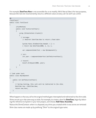 Unit Testing: Testing the Inside                 41



For example, DateTime.Now is not accessible for us to modify. We’d like to fake it for test purposes,
because the real one inconveniently returns a different value at every call. So we’ll use a shim:

C#
[TestClass]
public class TestClass1
{
        [TestMethod]
        public void TestCurrentYear()
        {
            using (ShimsContext.Create())
            {
              // Arrange:
                // Redirect DateTime.Now to return a fixed date:

                 System.Fakes.ShimDateTime.NowGet = () =>
                 { return new DateTime(2000, 1, 1); };

                 var componentUnderTest = new MyComponent();

                // Act:
                  int year = componentUnderTest.GetTheCurrentYear();

                // Assert:
                  Assert.AreEqual(2000, year);
            }
        }
}

// Code under test:
public class MyComponent
{
    public int GetTheCurrentYear()
    {
       // During testing, this call will be redirected to the shim:
       DateTime now = DateTime.Now;
       return now.Year;
    }
}

What happens is that any call to the original method gets intercepted and redirected to the shim code.
Shims are set up in the same way as stubs. For example, to create a shim for DateTime, begin by select-
ing the reference to System in your test project, and choose Add Fakes Assembly.
Notice the ShimsContext: when it is disposed, any shims you created while it was active are removed.
Shim class names are made up by prefixing “Shim” to the original type name.
 