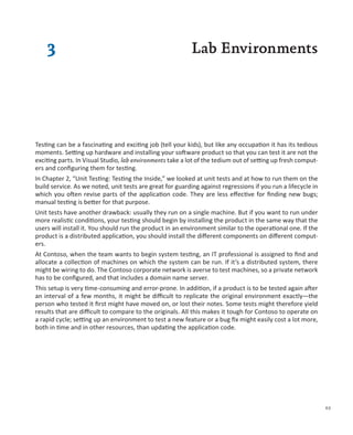 3                                                      Lab Environments




Testing can be a fascinating and exciting job (tell your kids), but like any occupation it has its tedious
moments. Setting up hardware and installing your software product so that you can test it are not the
exciting parts. In Visual Studio, lab environments take a lot of the tedium out of setting up fresh comput-
ers and configuring them for testing.
In Chapter 2, “Unit Testing: Testing the Inside,” we looked at unit tests and at how to run them on the
build service. As we noted, unit tests are great for guarding against regressions if you run a lifecycle in
which you often revise parts of the application code. They are less effective for finding new bugs;
manual testing is better for that purpose.
Unit tests have another drawback: usually they run on a single machine. But if you want to run under
more realistic conditions, your testing should begin by installing the product in the same way that the
users will install it. You should run the product in an environment similar to the operational one. If the
product is a distributed application, you should install the different components on different comput-
ers.
At Contoso, when the team wants to begin system testing, an IT professional is assigned to find and
allocate a collection of machines on which the system can be run. If it’s a distributed system, there
might be wiring to do. The Contoso corporate network is averse to test machines, so a private network
has to be configured, and that includes a domain name server.
This setup is very time-consuming and error-prone. In addition, if a product is to be tested again after
an interval of a few months, it might be difficult to replicate the original environment exactly—the
person who tested it first might have moved on, or lost their notes. Some tests might therefore yield
results that are difficult to compare to the originals. All this makes it tough for Contoso to operate on
a rapid cycle; setting up an environment to test a new feature or a bug fix might easily cost a lot more,
both in time and in other resources, than updating the application code.




                                                                                                              63
 