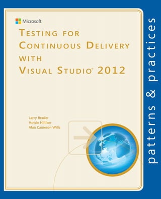 Testing
Testing for Continuous Delivery
with Visual Studio 2012                                                               patterns & practices
                                                                                      		 Proven practices for predictable results
As more software projects adopt a continuous delivery cycle, testing threatens




                                                                                                                                     for
                                                                                                                                                          Testing for
to be the bottleneck in the process. Agile development frequently revisits each
part of the source code, but every change requires a re-test of the product.          Save time and reduce risk on your 	




                                                                                                                                    Continuous Delivery
                                                                                      software development projects by 	
While the skills of the manual tester are vital, purely manual testing can’t keep
                                                                                      incorporating patterns & practices, 	
up. Visual Studio 2012 provides many features that remove roadblocks in the
                                                                                      Microsoft’s applied engineering 	


                                                                                                                                                          Continuous Delivery
testing and debugging process and also help speed up and automate re-                 guidance that includes both production
testing.                                                                              quality source code and documentation.
This guide shows you how to:
                                                                                      The guidance is designed to help 	
•	 Record and play back manual tests to reproduce bugs and verify the fixes.
                                                                                      software development teams:
•	 Transform manual tests into code to speed up re-testing.
•	 Monitor your project in terms of tests passed.
                                                                                      Make critical design and technology
                                                                                      selection decisions by highlighting
                                                                                                                                                          with
                                                                                      the appropriate solution architectures,




                                                                                                                                     with
                                                                                                                                                          Visual Studio 2012
•	 Create and use effective unit tests, load, and performance tests.
                                                                                      technologies, and Microsoft products                                                      ®
•	 Run build-deploy-test workflows on virtual lab environments.                       for common scenarios




                                                                                                                                    Visual Studio 2012
•	 Evolve your testing process to satisfy the demands of agile and continuous
   delivery.                                                                          Understand the most important 	
                                                                                      concepts needed for success by 	
You’ll learn how to set up all the tools you need for testing in Visual Studio 2012   explaining the relevant patterns and
and 2010, including Team Foundation Server, the build system, test controllers        prescribing the important practices
and agents, SCVMM and Hyper-V. Each chapter is structured so that you can
move gradually from entry-level to advanced usage.                                    Get started with a proven code base
                                                                                      by providing thoroughly tested
Develop                                                           Operate             software and source that embodies
                                                                                      Microsoft’s recommendations
                       Product            Requirements
                       backlog                              Bugs and feedback         The patterns & practices team consists 	
                                                                                      of experienced architects, developers,
                                                                                      writers, and testers. We work openly 	
                                                                                      with the developer community and
                                                                                      industry experts, on every project, to                               Larry Brader
                                                                                      ensure that some of the best minds in
                                                                                      the industry have contributed to and
                                                                                                                                                           Howie Hilliker
        Sprint                                                                        reviewed the guidance as it is being                                 Alan Cameron Wills
                                                               Monitor                developed.

                                  Stakeholder                                         We also love our role as the bridge
                                   feedback                                           between the real world needs of our
                                                                                      customers and the wide range of 	
                                                                                      products and technologies that 	
                                                                                      Microsoft provides.
                                                     Ops
                                                   backlog
                             Working
                             software



                                                                                           For more information explore:
                                                                                           msdn.microsoft.com/practices




Software Architecture and
Software Development
 