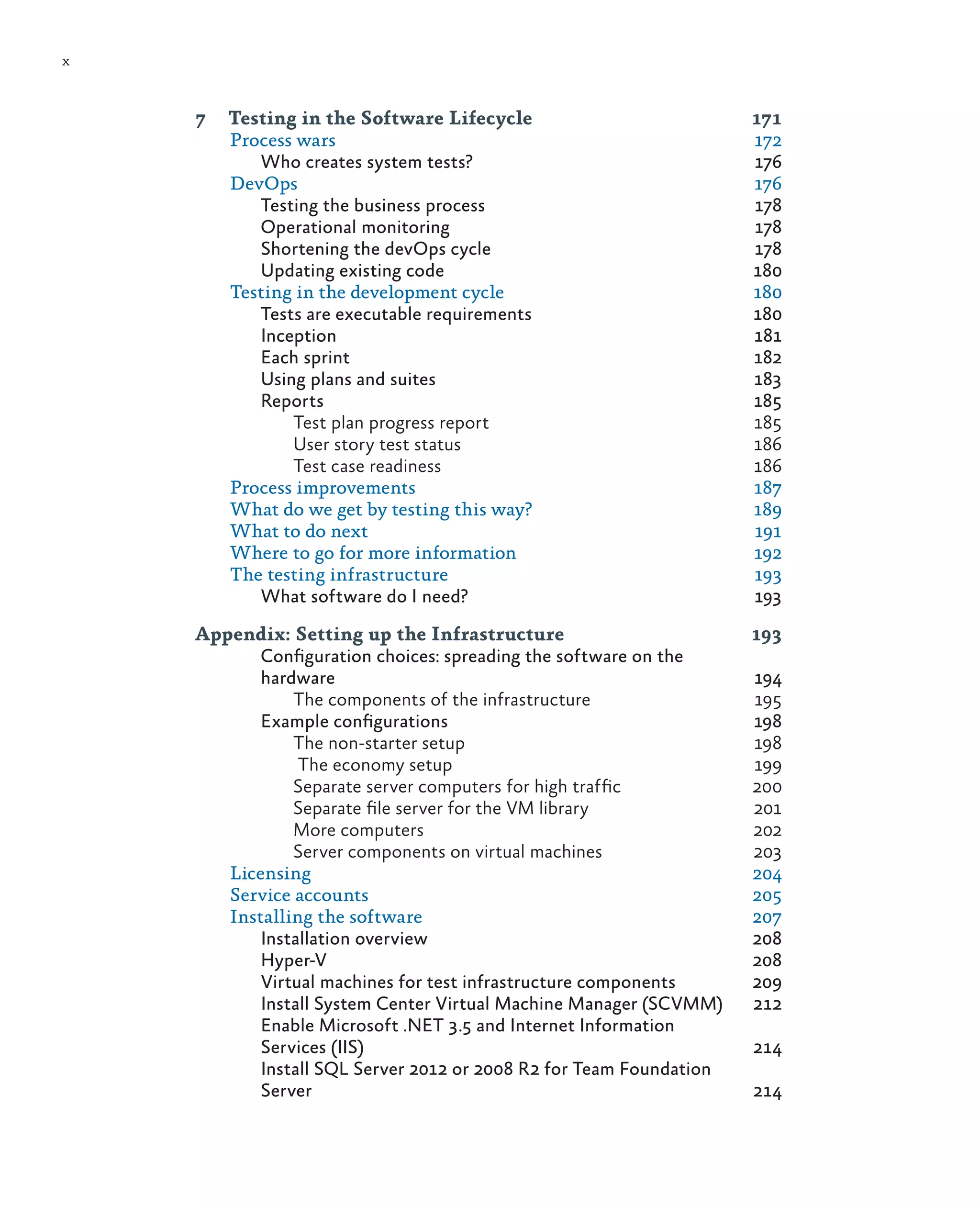 x 7 Testing in the Software Lifecycle 171 Process wars 172 Who creates system tests? 176 DevOps	176 Testing the business process 178 Operational monitoring 178 Shortening the devOps cycle 178 Updating existing code 180 Testing in the development cycle 180 Tests are executable requirements 180 Inception	181 Each sprint 182 Using plans and suites 183 Reports	185 Test plan progress report 185 User story test status 186 Test case readiness 186 Process improvements 187 What do we get by testing this way? 189 What to do next 191 Where to go for more information 192 The testing infrastructure 193 What software do I need? 193 Appendix: Setting up the Infrastructure 193 Configuration choices: spreading the software on the hardware	194 The components of the infrastructure 195 Example configurations 198 The non-starter setup 198 The economy setup 199 Separate server computers for high traffic 200 Separate file server for the VM library 201 More computers 202 Server components on virtual machines 203 Licensing	204 Service accounts 205 Installing the software 207 Installation overview 208 Hyper-V	208 Virtual machines for test infrastructure components 209 Install System Center Virtual Machine Manager (SCVMM) 212 Enable Microsoft .NET 3.5 and Internet Information Services (IIS) 214 Install SQL Server 2012 or 2008 R2 for Team Foundation Server	214 