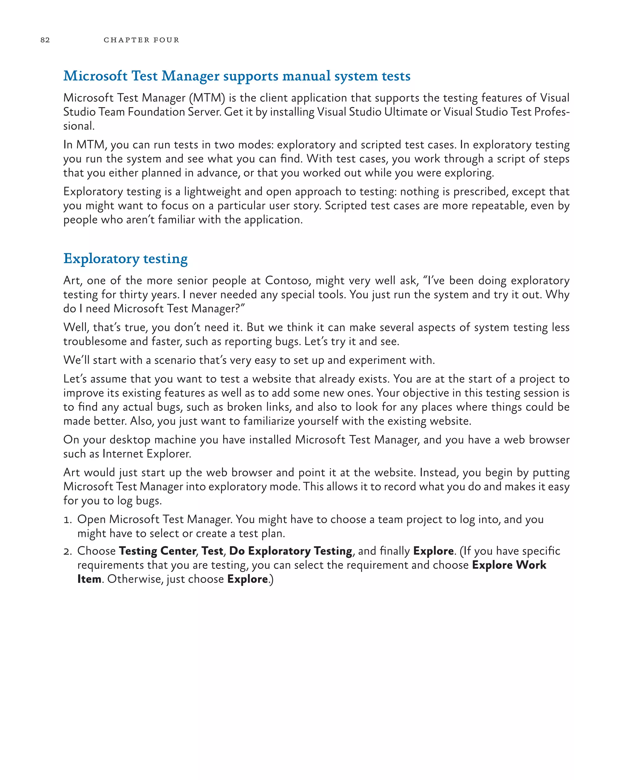 82 chapter four Microsoft Test Manager supports manual system tests Microsoft Test Manager (MTM) is the client application that supports the testing features of Visual Studio Team Foundation Server. Get it by installing Visual Studio Ultimate or Visual Studio Test Profes- sional. In MTM, you can run tests in two modes: exploratory and scripted test cases. In exploratory testing you run the system and see what you can find. With test cases, you work through a script of steps that you either planned in advance, or that you worked out while you were exploring. Exploratory testing is a lightweight and open approach to testing: nothing is prescribed, except that you might want to focus on a particular user story. Scripted test cases are more repeatable, even by people who aren’t familiar with the application. Exploratory testing Art, one of the more senior people at Contoso, might very well ask, “I’ve been doing exploratory testing for thirty years. I never needed any special tools. You just run the system and try it out. Why do I need Microsoft Test Manager?” Well, that’s true, you don’t need it. But we think it can make several aspects of system testing less troublesome and faster, such as reporting bugs. Let’s try it and see. We’ll start with a scenario that’s very easy to set up and experiment with. Let’s assume that you want to test a website that already exists. You are at the start of a project to improve its existing features as well as to add some new ones. Your objective in this testing session is to find any actual bugs, such as broken links, and also to look for any places where things could be made better. Also, you just want to familiarize yourself with the existing website. On your desktop machine you have installed Microsoft Test Manager, and you have a web browser such as Internet Explorer. Art would just start up the web browser and point it at the website. Instead, you begin by putting Microsoft Test Manager into exploratory mode. This allows it to record what you do and makes it easy for you to log bugs. 1. Open Microsoft Test Manager. You might have to choose a team project to log into, and you might have to select or create a test plan. 2.	Choose Testing Center, Test, Do Exploratory Testing, and finally Explore. (If you have specific requirements that you are testing, you can select the requirement and choose Explore Work Item. Otherwise, just choose Explore.) 