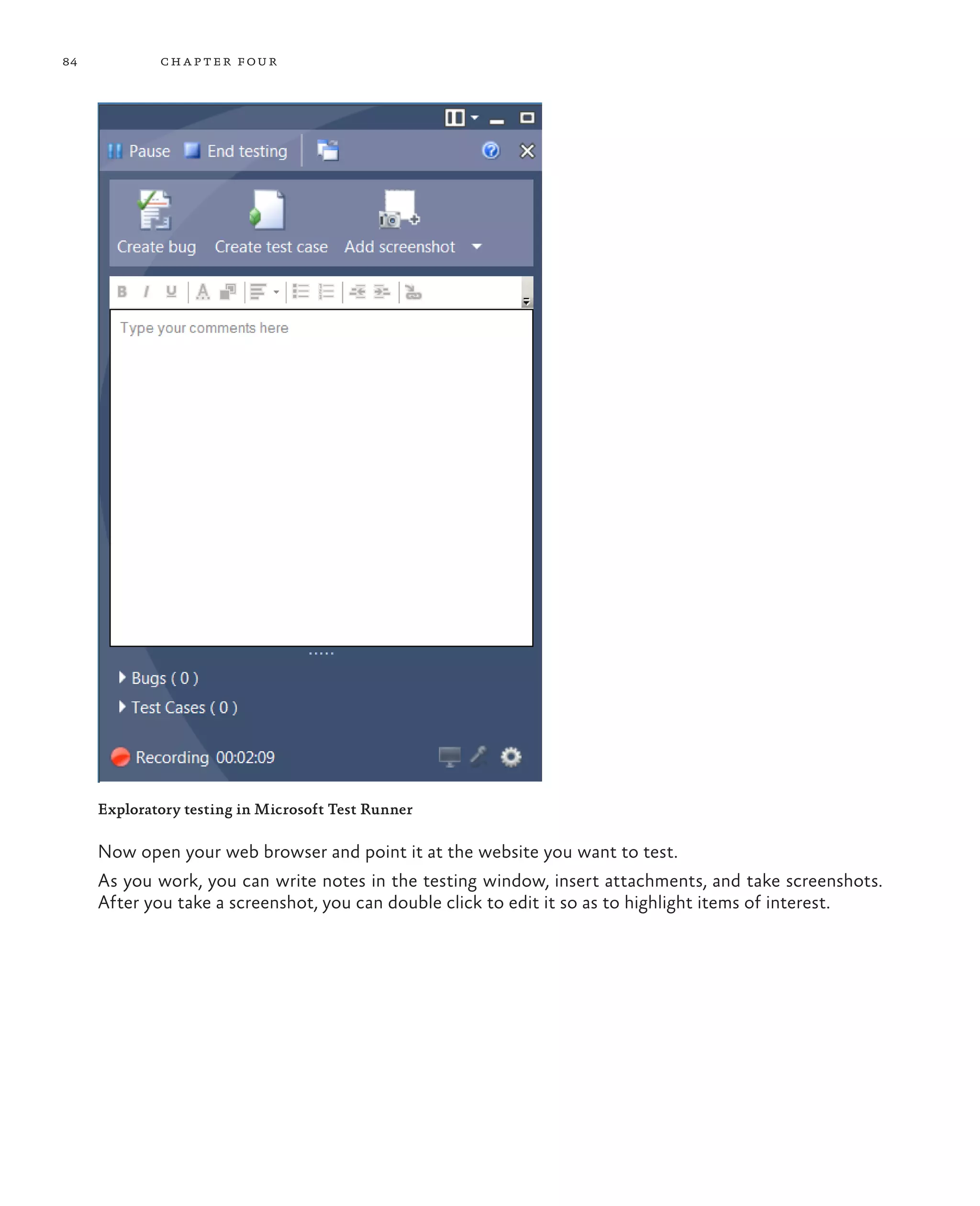 84 chapter four Exploratory testing in Microsoft Test Runner Now open your web browser and point it at the website you want to test. As you work, you can write notes in the testing window, insert attachments, and take screenshots. After you take a screenshot, you can double click to edit it so as to highlight items of interest. 