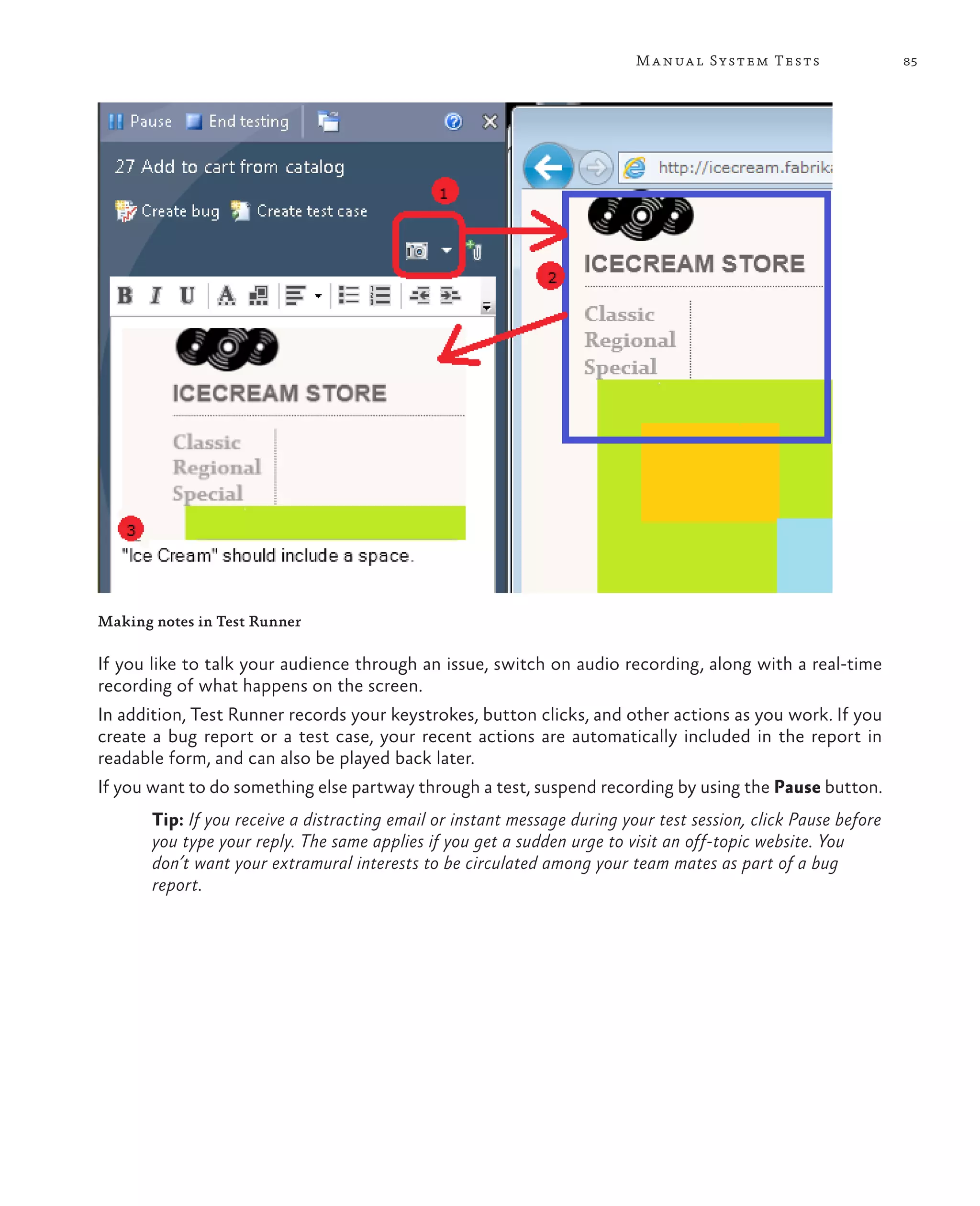 85Manual System Tests Making notes in Test Runner If you like to talk your audience through an issue, switch on audio recording, along with a real-time recording of what happens on the screen. In addition, Test Runner records your keystrokes, button clicks, and other actions as you work. If you create a bug report or a test case, your recent actions are automatically included in the report in readable form, and can also be played back later. If you want to do something else partway through a test, suspend recording by using the Pause button. Tip: If you receive a distracting email or instant message during your test session, click Pause before you type your reply. The same applies if you get a sudden urge to visit an off-topic website. You don’t want your extramural interests to be circulated among your team mates as part of a bug report. 
