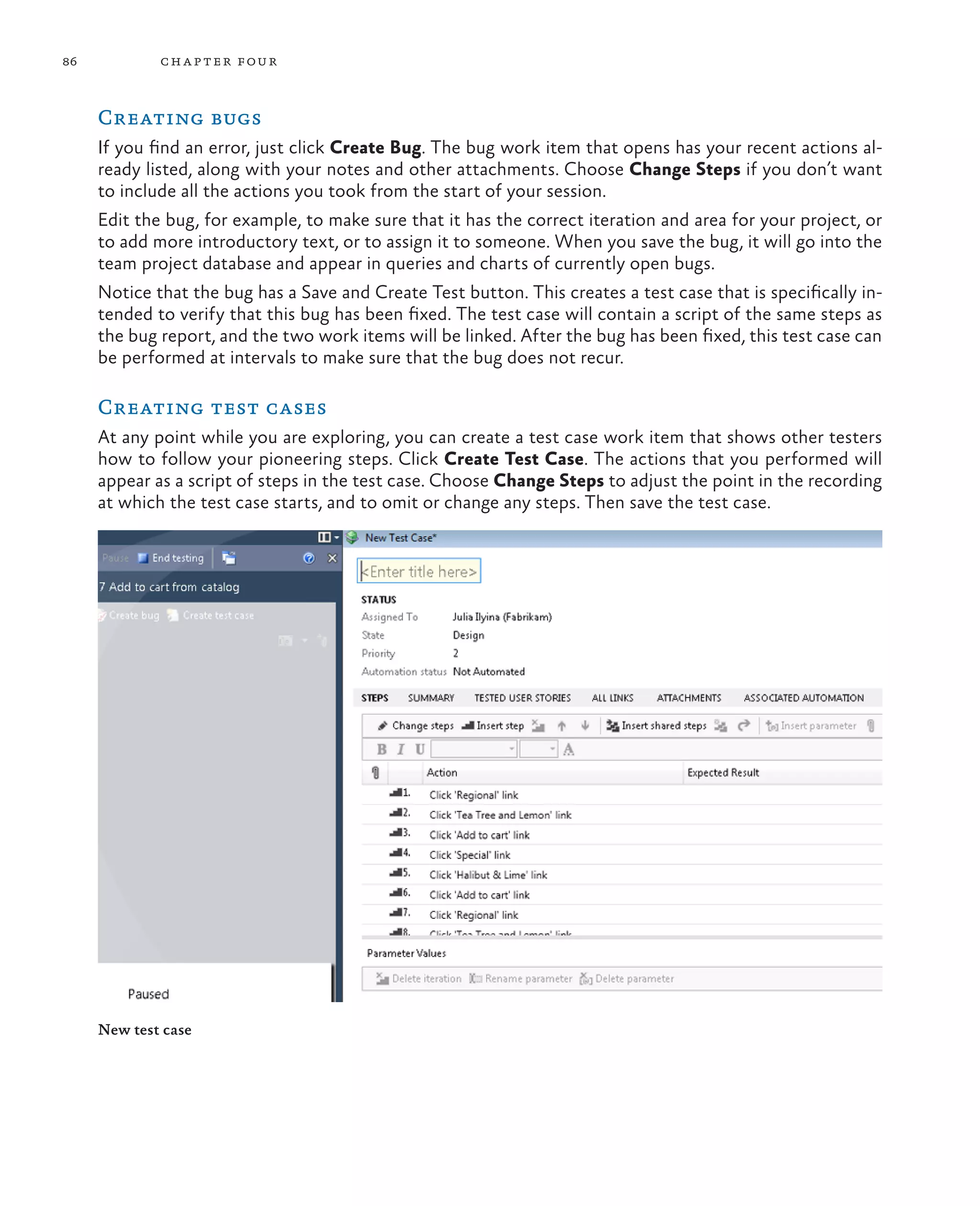 86 chapter four Creating bugs If you find an error, just click Create Bug. The bug work item that opens has your recent actions al- ready listed, along with your notes and other attachments. Choose Change Steps if you don’t want to include all the actions you took from the start of your session. Edit the bug, for example, to make sure that it has the correct iteration and area for your project, or to add more introductory text, or to assign it to someone. When you save the bug, it will go into the team project database and appear in queries and charts of currently open bugs. Notice that the bug has a Save and Create Test button. This creates a test case that is specifically in- tended to verify that this bug has been fixed. The test case will contain a script of the same steps as the bug report, and the two work items will be linked. After the bug has been fixed, this test case can be performed at intervals to make sure that the bug does not recur. Creating test cases At any point while you are exploring, you can create a test case work item that shows other testers how to follow your pioneering steps. Click Create Test Case. The actions that you performed will appear as a script of steps in the test case. Choose Change Steps to adjust the point in the recording at which the test case starts, and to omit or change any steps. Then save the test case. New test case 