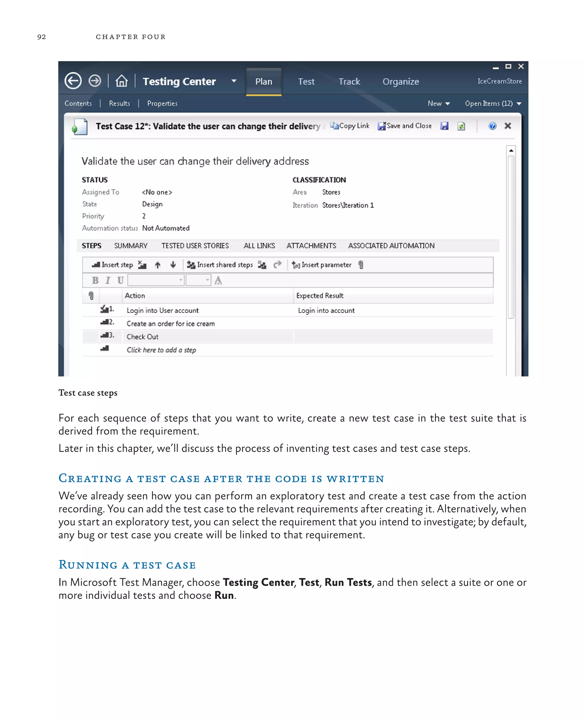 92 chapter four Test case steps For each sequence of steps that you want to write, create a new test case in the test suite that is derived from the requirement. Later in this chapter, we’ll discuss the process of inventing test cases and test case steps. Creating a test case after the code is written We’ve already seen how you can perform an exploratory test and create a test case from the action recording. You can add the test case to the relevant requirements after creating it. Alternatively, when you start an exploratory test, you can select the requirement that you intend to investigate; by default, any bug or test case you create will be linked to that requirement. Running a test case In Microsoft Test Manager, choose Testing Center, Test, Run Tests, and then select a suite or one or more individual tests and choose Run. 
