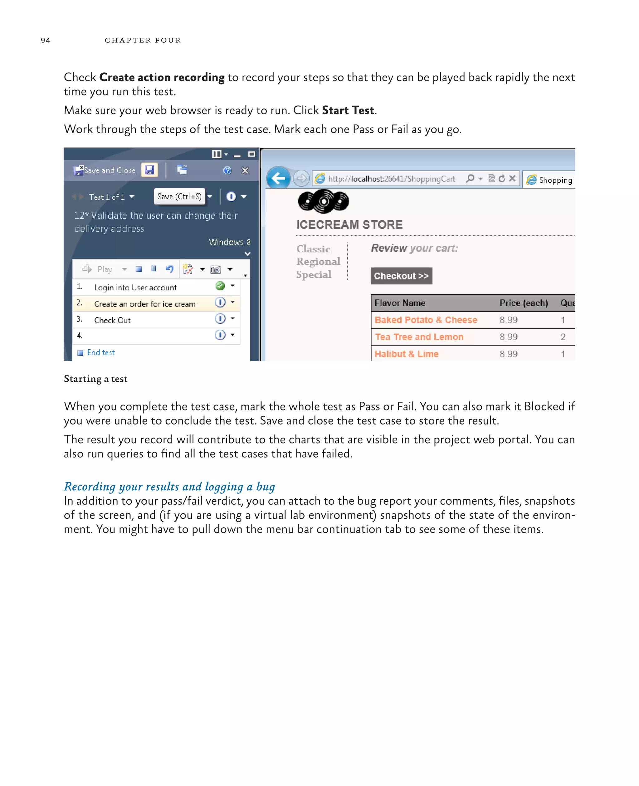 94 chapter four Check Create action recording to record your steps so that they can be played back rapidly the next time you run this test. Make sure your web browser is ready to run. Click Start Test. Work through the steps of the test case. Mark each one Pass or Fail as you go. Starting a test When you complete the test case, mark the whole test as Pass or Fail. You can also mark it Blocked if you were unable to conclude the test. Save and close the test case to store the result. The result you record will contribute to the charts that are visible in the project web portal. You can also run queries to find all the test cases that have failed. Recording your results and logging a bug In addition to your pass/fail verdict, you can attach to the bug report your comments, files, snapshots of the screen, and (if you are using a virtual lab environment) snapshots of the state of the environ- ment. You might have to pull down the menu bar continuation tab to see some of these items. 