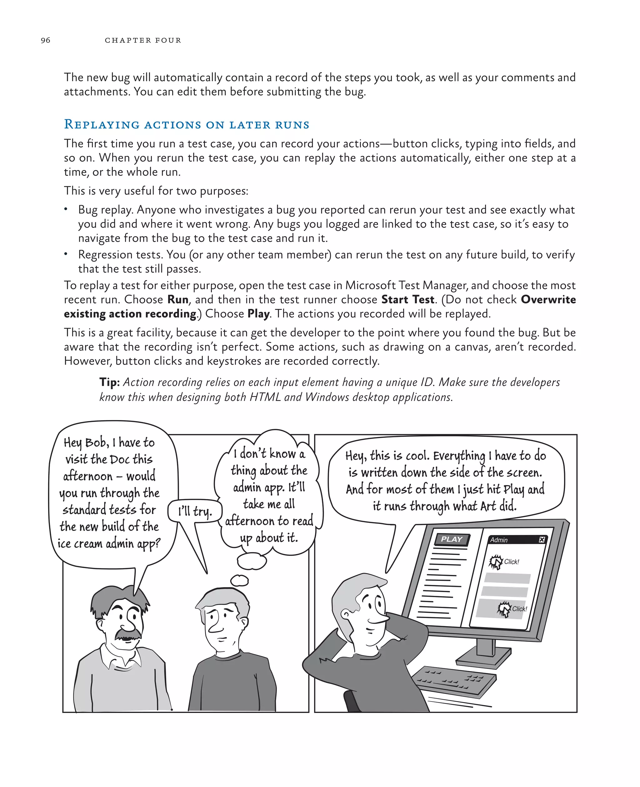 96 chapter four PLAY Admin Click! Click! I don’t know a thing about the admin app. It’ll take me all afternoon to read up about it. Hey Bob, I have to visit the Doc this afternoon – would you run through the standard tests for the new build of the ice cream admin app? I’ll try. Hey, this is cool. Everything I have to do is written down the side of the screen. And for most of them I just hit Play and it runs through what Art did. The new bug will automatically contain a record of the steps you took, as well as your comments and attachments. You can edit them before submitting the bug. Replaying actions on later runs The first time you run a test case, you can record your actions—button clicks, typing into fields, and so on. When you rerun the test case, you can replay the actions automatically, either one step at a time, or the whole run. This is very useful for two purposes: • Bug replay. Anyone who investigates a bug you reported can rerun your test and see exactly what you did and where it went wrong. Any bugs you logged are linked to the test case, so it’s easy to navigate from the bug to the test case and run it. • Regression tests. You (or any other team member) can rerun the test on any future build, to verify that the test still passes. To replay a test for either purpose, open the test case in Microsoft Test Manager, and choose the most recent run. Choose Run, and then in the test runner choose Start Test. (Do not check Overwrite existing action recording.) Choose Play. The actions you recorded will be replayed. This is a great facility, because it can get the developer to the point where you found the bug. But be aware that the recording isn’t perfect. Some actions, such as drawing on a canvas, aren’t recorded. However, button clicks and keystrokes are recorded correctly. Tip: Action recording relies on each input element having a unique ID. Make sure the developers know this when designing both HTML and Windows desktop applications. 